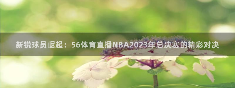 178直播体育app官网下载app新版.最新进.org：新锐球员崛起：56体育直播NBA2023年总决赛的精彩对决